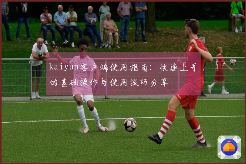 kaiyun客户端使用指南：快速上手的基础操作与使用技巧分享